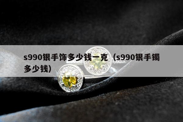 s990银手饰多少钱一克，s990银手镯多少钱