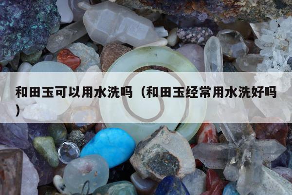 和田玉可以用水洗吗，和田玉经常用水洗好吗