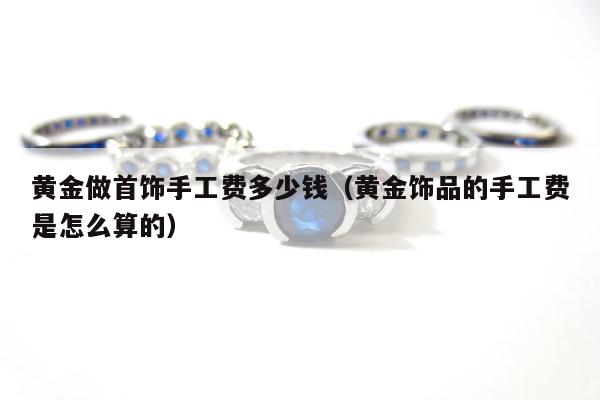 黄金做首饰手工费多少钱，黄金饰品的手工费是怎么算的