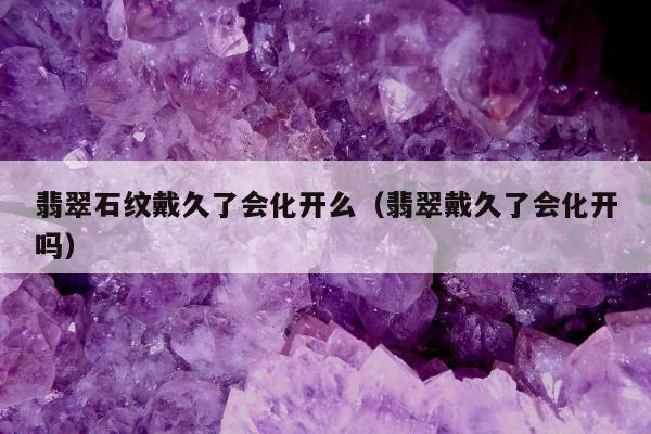 翡翠石纹戴久了会化开么，翡翠戴久了会化开吗