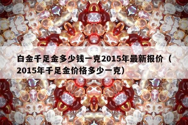 白金千足金多少钱一克2015年最新报价，2015年千足金价格多少一克