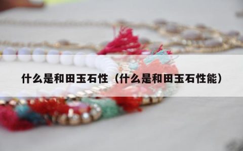 什么是和田玉石性，什么是和田玉石性能