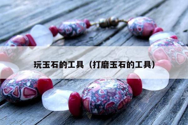 玩玉石的工具，打磨玉石的工具