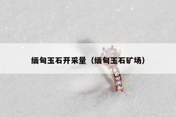 缅甸玉石开采量，缅甸玉石矿场