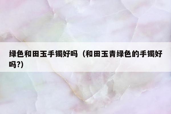 绿色和田玉手镯好吗，和田玉青绿色的手镯好吗?