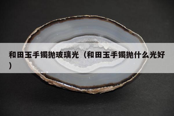 和田玉手镯抛玻璃光，和田玉手镯抛什么光好