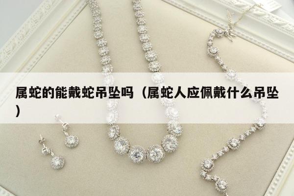 属蛇的能戴蛇吊坠吗，属蛇人应佩戴什么吊坠