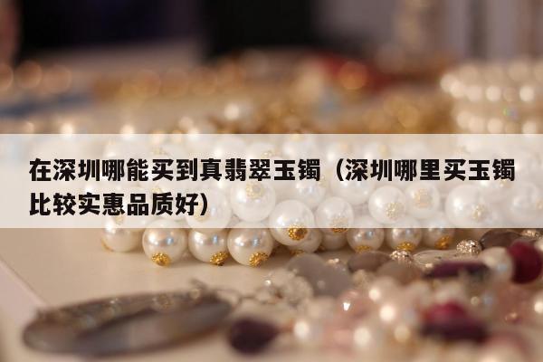在深圳哪能买到真翡翠玉镯，深圳哪里买玉镯比较实惠品质好