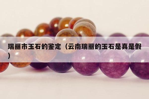 瑞丽市玉石的鉴定，云南瑞丽的玉石是真是假