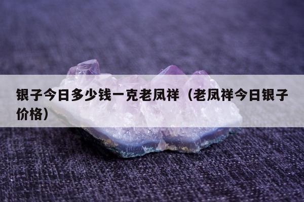 银子今日多少钱一克老凤祥，老凤祥今日银子价格