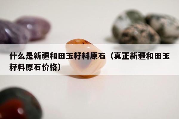 什么是新疆和田玉籽料原石，真正新疆和田玉籽料原石价格