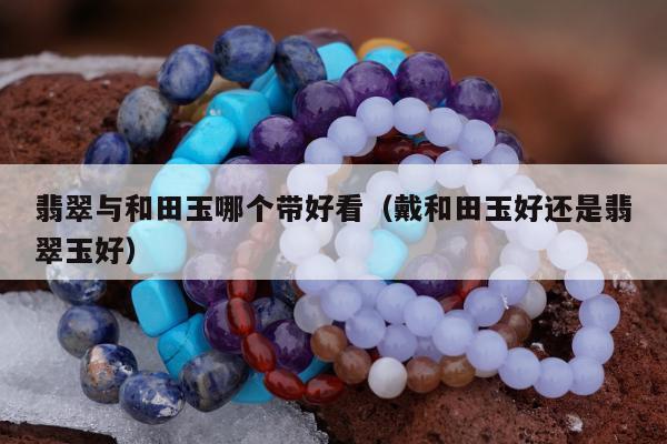 翡翠与和田玉哪个带好看，戴和田玉好还是翡翠玉好