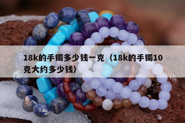 8k的手镯多少钱一克，18k的手镯10克大约多少钱"
