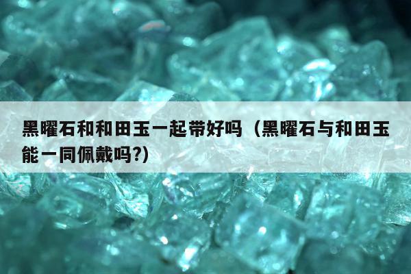 黑曜石和和田玉一起带好吗，黑曜石与和田玉能一同佩戴吗?