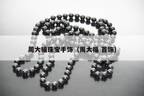 周大福珠宝手饰，周大福 首饰