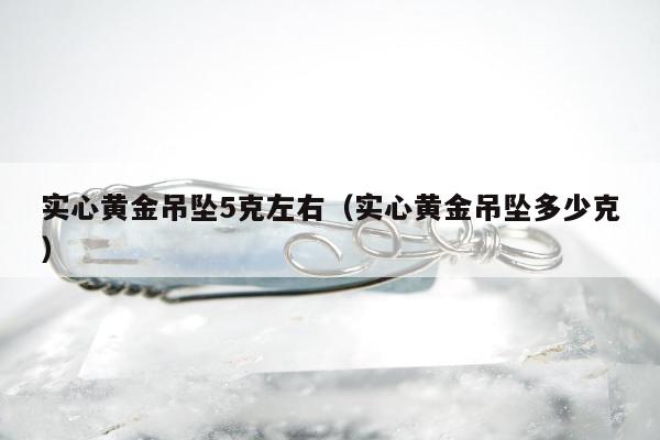 实心黄金吊坠5克左右，实心黄金吊坠多少克