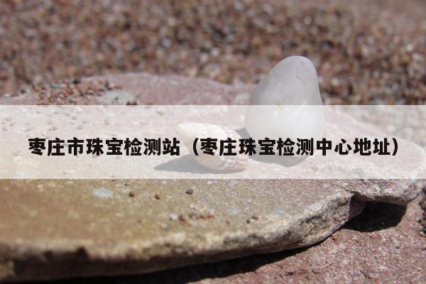 枣庄市珠宝检测站，枣庄珠宝检测中心地址
