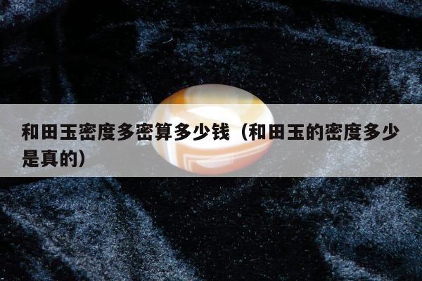 和田玉密度多密算多少钱，和田玉的密度多少是真的