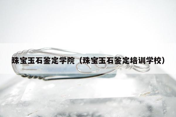 珠宝玉石鉴定学院，珠宝玉石鉴定培训学校