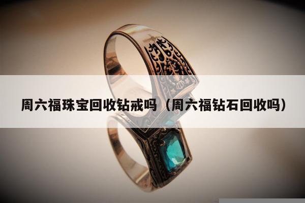 周六福珠宝回收钻戒吗，周六福钻石回收吗