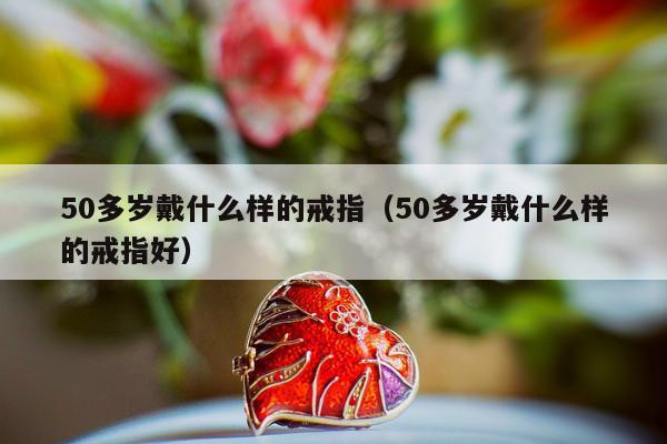 0多岁戴什么样的戒指，50多岁戴什么样的戒指好"