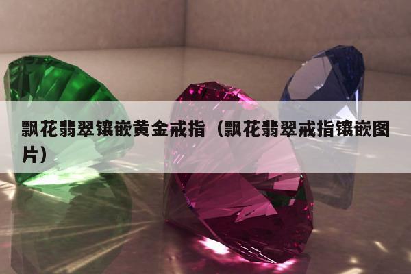 飘花翡翠镶嵌黄金戒指，飘花翡翠戒指镶嵌图片