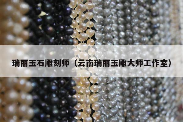 瑞丽玉石雕刻师，云南瑞丽玉雕大师工作室