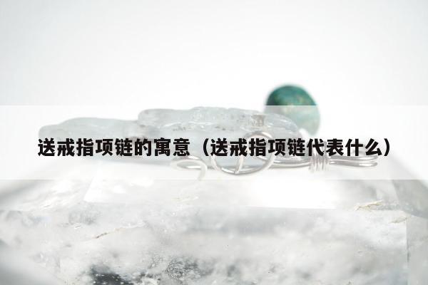 送戒指项链的寓意，送戒指项链代表什么