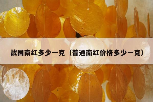 战国南红多少一克，普通南红价格多少一克