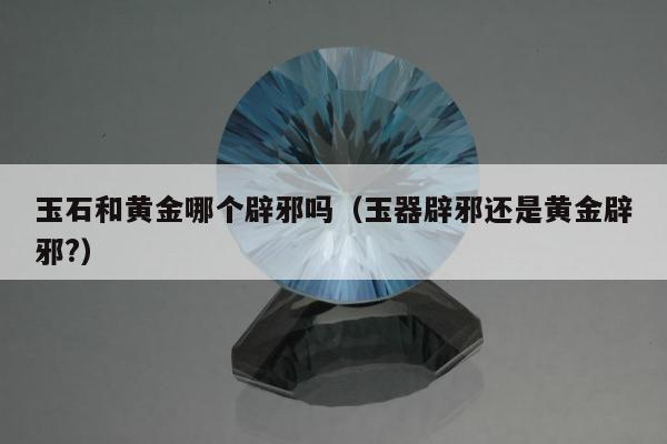 玉石和黄金哪个辟邪吗，玉器辟邪还是黄金辟邪?