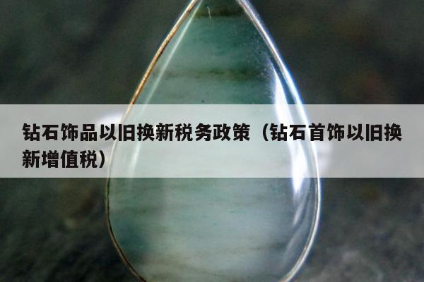 钻石饰品以旧换新税务政策，钻石首饰以旧换新增值税