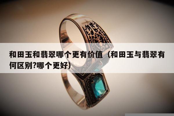 和田玉和翡翠哪个更有价值，和田玉与翡翠有何区别?哪个更好