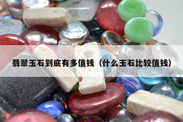 翡翠玉石到底有多值钱，什么玉石比较值钱