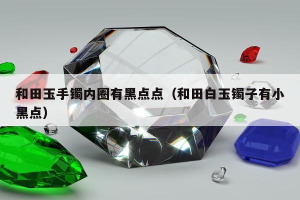 和田玉手镯内圈有黑点点，和田白玉镯子有小黑点