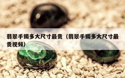 翡翠手镯多大尺寸最贵，翡翠手镯多大尺寸最贵视频