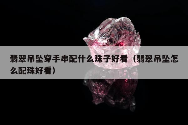 翡翠吊坠穿手串配什么珠子好看，翡翠吊坠怎么配珠好看