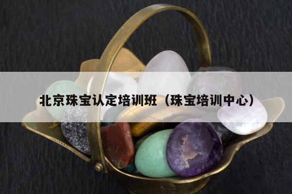 北京珠宝认定培训班，珠宝培训中心
