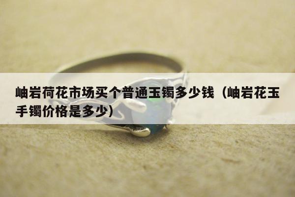 岫岩荷花市场买个普通玉镯多少钱，岫岩花玉手镯价格是多少