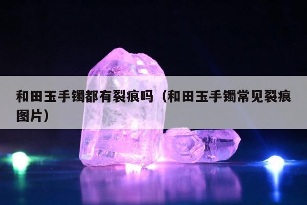 和田玉手镯都有裂痕吗，和田玉手镯常见裂痕图片