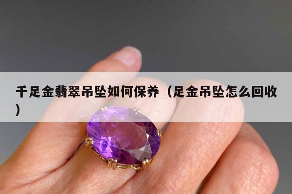 千足金翡翠吊坠如何保养，足金吊坠怎么回收