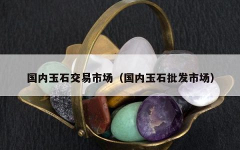 国内玉石交易市场，国内玉石批发市场