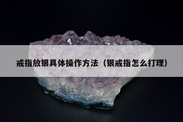 戒指放银具体操作方法，银戒指怎么打理