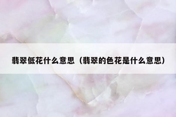 翡翠低花什么意思，翡翠的色花是什么意思