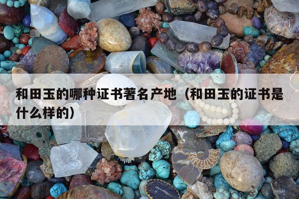 和田玉的哪种证书著名产地，和田玉的证书是什么样的