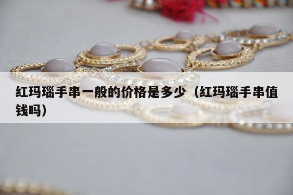 红玛瑙手串一般的价格是多少，红玛瑙手串值钱吗