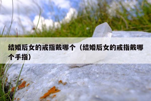 结婚后女的戒指戴哪个，结婚后女的戒指戴哪个手指