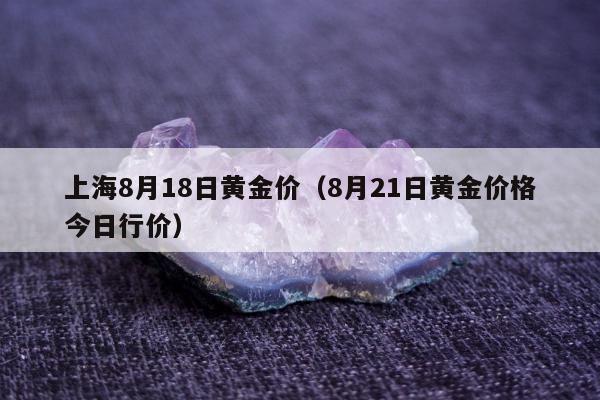 上海8月18日黄金价，8月21日黄金价格今日行价