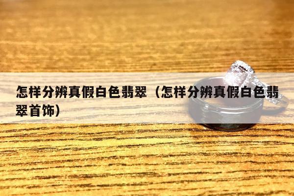 怎样分辨真假白色翡翠，怎样分辨真假白色翡翠首饰