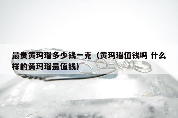 最贵黄玛瑙多少钱一克，黄玛瑙值钱吗 什么样的黄玛瑙最值钱
