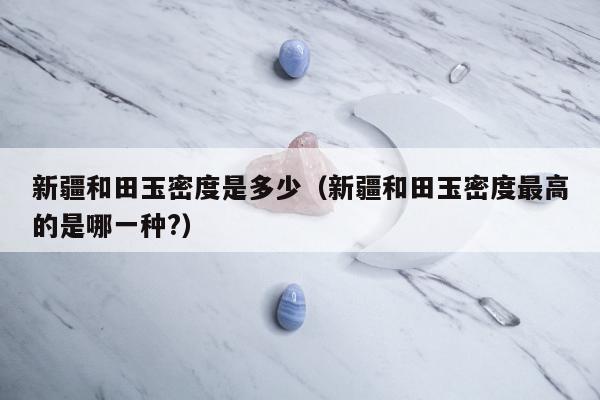 新疆和田玉密度是多少，新疆和田玉密度最高的是哪一种?